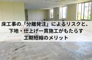 床工事の「分離発注」によるリスクと、 下地・仕上げ一貫施工がもたらす 工期短縮のメリット